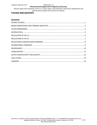 Pharmaceutical Supply Chain Integrity and Security
Pharma supply chain regulations in the U.S., Europe, Japan, India and China; enforcement, globalization and
pharmaceutical supply chain security and integrity.
Arete-Zoe, LLC Address: 1334 E Chandler Blvd 5A-19 Phoenix 85048 AZ, USA | T: +1-480-409-0778 | http://aretezoe.com
COURSE BREAKDOWN
Contents
COURSE SYLLABUS......................................................................................................................................... 1
BROAD COMPETENCIES AND TERMINAL OBJECTIVES: ................................................................................. 2
COURSE BREAKDOWN................................................................................................................................... 4
INTRODUCTION ............................................................................................................................................. 5
REGULATIONS IN THE U.S.............................................................................................................................. 6
REGULATIONS IN THE EU............................................................................................................................... 7
REGULATIONS IN MAJOR ASIAN ECONOMIES............................................................................................... 8
INTERNATIONAL STANDARDS ....................................................................................................................... 9
ENFORCEMENT............................................................................................................................................ 10
GLOBALIZATION........................................................................................................................................... 11
SUPPLY CHAIN INTEGRITY AND SECURITY................................................................................................... 12
CASE STUDIES .............................................................................................................................................. 13
SUMMARY ................................................................................................................................................... 14
Published: September 2016 ARETE-ZOE, LLC
Registered address: Phoenix, AZ, USA. Correspondence address: Lakewood, WA, USA
https://www.aretezoe.com/
4 of 14
 