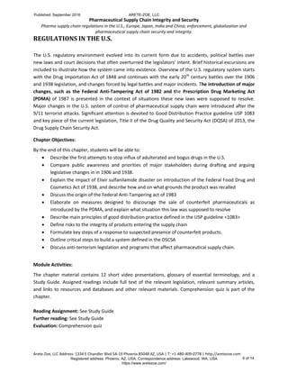 Pharmaceutical Supply Chain Integrity and Security
Pharma supply chain regulations in the U.S., Europe, Japan, India and China; enforcement, globalization and
pharmaceutical supply chain security and integrity.
Arete-Zoe, LLC Address: 1334 E Chandler Blvd 5A-19 Phoenix 85048 AZ, USA | T: +1-480-409-0778 | http://aretezoe.com
REGULATIONS IN THE U.S.
The U.S. regulatory environment evolved into its current form due to accidents, political battles over
new laws and court decisions that often overturned the legislators’ intent. Brief historical excursions are
included to illustrate how the system came into existence. Overview of the U.S. regulatory system starts
with the Drug Importation Act of 1848 and continues with the early 20th
century battles over the 1906
and 1938 legislation, and changes forced by legal battles and major incidents. The introduction of major
changes, such as the Federal Anti-Tampering Act of 1982 and the Prescription Drug Marketing Act
(PDMA) of 1987 is presented in the context of situations these new laws were supposed to resolve.
Major changes in the U.S. system of control of pharmaceutical supply chain were introduced after the
9/11 terrorist attacks. Significant attention is devoted to Good Distribution Practice guideline USP 1083
and key piece of the current legislation, Title II of the Drug Quality and Security Act (DQSA) of 2013, the
Drug Supply Chain Security Act.
Chapter Objectives:
By the end of this chapter, students will be able to:
 Describe the first attempts to stop influx of adulterated and bogus drugs in the U.S.
 Compare public awareness and priorities of major stakeholders during drafting and arguing
legislative changes in in 1906 and 1938.
 Explain the impact of Elixir sulfanilamide disaster on introduction of the Federal Food Drug and
Cosmetics Act of 1938, and describe how and on what grounds the product was recalled
 Discuss the origin of the Federal Anti-Tampering act of 1983
 Elaborate on measures designed to discourage the sale of counterfeit pharmaceuticals as
introduced by the PDMA, and explain what situation this law was supposed to resolve
 Describe main principles of good distribution practice defined in the USP guideline <1083>
 Define risks to the integrity of products entering the supply chain
 Formulate key steps of a response to suspected presence of counterfeit products.
 Outline critical steps to build a system defined in the DSCSA
 Discuss anti-terrorism legislation and programs that affect pharmaceutical supply chain.
Module Activities:
The chapter material contains 12 short video presentations, glossary of essential terminology, and a
Study Guide. Assigned readings include full text of the relevant legislation, relevant summary articles,
and links to resources and databases and other relevant materials. Comprehension quiz is part of the
chapter.
Reading Assignment: See Study Guide
Further reading: See Study Guide
Evaluation: Comprehension quiz
Published: September 2016 ARETE-ZOE, LLC
Registered address: Phoenix, AZ, USA. Correspondence address: Lakewood, WA, USA
https://www.aretezoe.com/
6 of 14
 