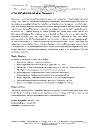 Pharmaceutical Supply Chain Integrity and Security
Pharma supply chain regulations in the U.S., Europe, Japan, India and China; enforcement, globalization and
pharmaceutical supply chain security and integrity.
Arete-Zoe, LLC Address: 1334 E Chandler Blvd 5A-19 Phoenix 85048 AZ, USA | T: +1-480-409-0778 | http://aretezoe.com
REGULATIONS IN MAJOR ASIAN ECONOMIES
Major Asian economies, such as China, India and Japan, have a unique role in the global pharmaceutical
supply chain. Japan is a party to the International Conference on Harmonization (ICH), and adopts its
standards as approved by the Tripartite. Five of the top 25 global brand manufacturers come from Japan.
India, as a major pharmaceutical manufacturer, adopted WHO guideline on good distribution practices
with minimum changes. Major share of Indian Pharma products is exported to highly regulated markets.
In January 2013, Chinese Ministry of Health published the revised Good Supply Practice for
Pharmaceutical Products. The guidelines are very detailed and follow the same principles as other
comparable standards. The FDA is very active in enforcing compliance of plants that import
pharmaceuticals to the U.S. Patent and copyright law and policies in India and China are a good example
of substantial differences in understanding of the definition of counterfeit, falsified, misbranded and
substandard products. Before the war in Ukraine, Russia was still one of the emerging markets. Russia
is a major market for counterfeit pharmaceuticals that are available through online pharmacies. New
Russian legislation criminalized pharmaceutical counterfeiting as well as the distribution of fake and
adulterated medicines.
Chapter Objectives:
By the end of this chapter, students will be able to:
 Describe the regulatory environment in Japan.
 Compare pharmaceutical manufacturing in Japan, India and China.
 Define share of total volume of pharmaceuticals produced in India and China in global context.
 Identify the main source countries of counterfeit pharmaceuticals
 Discuss legislation that governs distribution of pharmaceuticals in India
 Discuss legislation that governs distribution of pharmaceuticals in China
 Explain why India, China and Russia are included on the IPR Priority Watch List
 Compare Russian regulatory environment with that of other major markets.
 Explain how the FDA enforces quality standards of imported pharmaceuticals.
Module Activities:
The chapter material contains 7 short video presentations, glossary of essential terminology, and a Study
Guide. Assigned readings include relevant legislation, summary articles, and links to resources and
databases and other materials. Comprehension quiz is part of the chapter.
Reading Assignment: See Study Guide
Further reading: See Study Guide
Evaluation: Comprehension quiz
Published: September 2016 ARETE-ZOE, LLC
Registered address: Phoenix, AZ, USA. Correspondence address: Lakewood, WA, USA
https://www.aretezoe.com/
8 of 14
 
