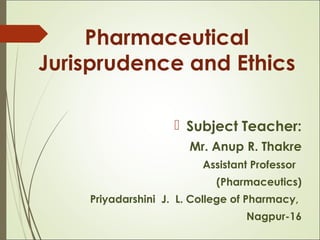 Pharmaceutical
Jurisprudence and Ethics
 Subject Teacher:
Mr. Anup R. Thakre
Assistant Professor
(Pharmaceutics)
Priyadarshini J. L. College of Pharmacy,
Nagpur-16
 
