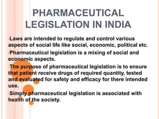 PHARMACEUTICAL
LEGISLATION IN INDIA
•Laws are intended to regulate and control various
aspects of social life like social, economic, political etc.
•Pharmaceutical legislation is a mixing of social and
economic aspects.
•The purpose of pharmaceutical legislation is to ensure
that patient receive drugs of required quantity, tested
and evaluated for safety and efficacy for there intended
use.
•Simply pharmaceutical legislation is associated with
health of the society.
 