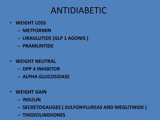 ANTIDIABETIC
• WEIGHT LOSS
– METFORMIN
– LIRAGLUTIDE (GLP 1 AGONIS )
– PRAMLINTIDE
• WEIGHT NEUTRAL
– DPP 4 INHIBITOR
– ALPHA GLUCOSIDASE
• WEIGHT GAIN
– INSULIN
– SECRETOGAUGES ( SULFONYLUREAS AND MEGLITINIDE )
– THIOZOLINIDIONES
 