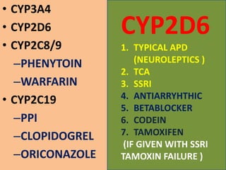 • CYP3A4
• CYP2D6
• CYP2C8/9
–PHENYTOIN
–WARFARIN
• CYP2C19
–PPI
–CLOPIDOGREL
–ORICONAZOLE
CYP2D6
1. TYPICAL APD
(NEUROLEPTICS )
2. TCA
3. SSRI
4. ANTIARRYHTHIC
5. BETABLOCKER
6. CODEIN
7. TAMOXIFEN
(IF GIVEN WITH SSRI
TAMOXIN FAILURE )
 