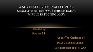 Presented By:
Darshan G S
A NOVEL SECURITY ENABLED ZONE
SENSING SYSTEM FOR VEHICLE USING
WIRELESS TECHNOLOGY
Under The Guidance of:
Mr. A C Lokesh Kumar
Asso.professor, dept of CSE
 