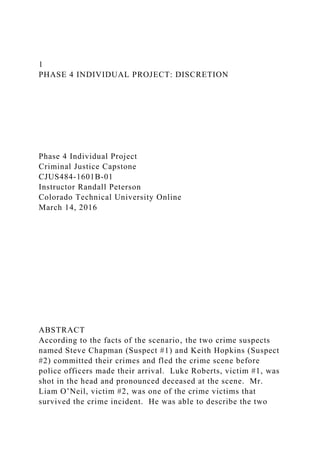 1
PHASE 4 INDIVIDUAL PROJECT: DISCRETION
Phase 4 Individual Project
Criminal Justice Capstone
CJUS484-1601B-01
Instructor Randall Peterson
Colorado Technical University Online
March 14, 2016
ABSTRACT
According to the facts of the scenario‚ the two crime suspects
named Steve Chapman (Suspect #1) and Keith Hopkins (Suspect
#2) committed their crimes and fled the crime scene before
police officers made their arrival. Luke Roberts, victim #1, was
shot in the head and pronounced deceased at the scene. Mr.
Liam O’Neil, victim #2, was one of the crime victims that
survived the crime incident. He was able to describe the two
 