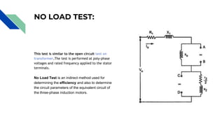 NO LOAD TEST:
This test is similar to the open circuit test on
transformer.The test is performed at poly-phase
voltages and rated frequency applied to the stator
terminals.
No Load Test is an indirect method used for
determining the efficiency and also to determine
the circuit parameters of the equivalent circuit of
the three-phase induction motors.
 