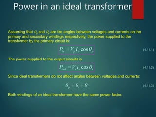Power in an ideal transformer
Assuming that p and s are the angles between voltages and currents on the
primary and secondary windings respectively, the power supplied to the
transformer by the primary circuit is:
cosin p p pP V I  (4.11.1)
The power supplied to the output circuits is
cosout s s sP V I  (4.11.2)
Since ideal transformers do not affect angles between voltages and currents:
p s    (4.11.3)
Both windings of an ideal transformer have the same power factor.
 