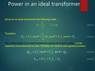 Power in an ideal transformer
Since for an ideal transformer the following holds:
;
p
s s p
V
V I aI
a
  
Therefore:
cos cos cosout i
p
s s p p p n
V
V I aIP V I
a
P    
The output power of an ideal transformer equals to its input power – to be
expected since assumed no loss. Similarly, for reactive and apparent powers:
sin sinout s s p p inQ V I V I Q   
out s s p p inS V I V I S  
(4.12.1)
(4.12.2)
(4.12.3)
(4.12.4)
 