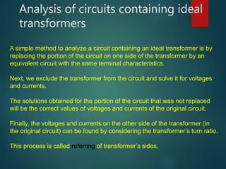 Analysis of circuits containing ideal
transformers
A simple method to analyze a circuit containing an ideal transformer is by
replacing the portion of the circuit on one side of the transformer by an
equivalent circuit with the same terminal characteristics.
Next, we exclude the transformer from the circuit and solve it for voltages
and currents.
The solutions obtained for the portion of the circuit that was not replaced
will be the correct values of voltages and currents of the original circuit.
Finally, the voltages and currents on the other side of the transformer (in
the original circuit) can be found by considering the transformer’s turn ratio.
This process is called referring of transformer’s sides.
 