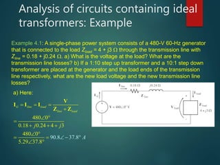 Analysis of circuits containing ideal
transformers: Example
Example 4.1: A single-phase power system consists of a 480-V 60-Hz generator
that is connected to the load Zload = 4 + j3  through the transmission line with
Zline = 0.18 + j0.24 . a) What is the voltage at the load? What are the
transmission line losses? b) If a 1:10 step up transformer and a 10:1 step down
transformer are placed at the generator and the load ends of the transmission
line respectively, what are the new load voltage and the new transmission line
losses?
a) Here:
480 0
0.18 0
90.8 37
.24 4 3
480 0
5.29 37
.8
.8
G line load
line load
A
j j
  

 

 


 
 
 

V
I I I
Z Z
 