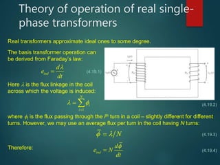 Theory of operation of real single-
phase transformers
Real transformers approximate ideal ones to some degree.
The basis transformer operation can
be derived from Faraday’s law:
ind
d
e
dt

 (4.19.1)
Here  is the flux linkage in the coil
across which the voltage is induced:
1
N
i
i
 

  (4.19.2)
where I is the flux passing through the ith turn in a coil – slightly different for different
turns. However, we may use an average flux per turn in the coil having N turns:
Therefore:
N 
ind
d
e N
dt


(4.19.3)
(4.19.4)
 