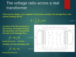The voltage ratio across a real
transformer
If the source voltage vp(t) is applied to the primary winding, the average flux in the
primary winding will be:
1
( )p
p
v t dt
N
   (4.20.1)
A portion of the flux produced in
the primary coil passes through
the secondary coil (mutual flux);
the rest is lost (leakage flux):
p m Lp    (4.20.2)
average primary flux mutual flux
Similarly, for the secondary coil:
s m Ls    (4.20.3)
Average secondary flux
 