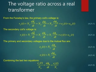The voltage ratio across a real
transformer
From the Faraday’s law, the primary coil’s voltage is:
( ) ( ) ( )
p Lpm
p p p p p Lp
d dd
v t N N N e t e t
dt dt dt
 
    
The secondary coil’s voltage is:
( ) ( ) ( )s m Ls
s s s s s Ls
d d d
v t N N N e t e t
dt dt dt
  
    
(4.21.1)
(4.21.2)
The primary and secondary voltages due to the mutual flux are:
( ) m
p p
d
e t N
dt


( ) Ls
s s
d
e t N
dt


(4.21.3)
(4.21.4)
Combining the last two equations:
( ) ( )p m s
p s
e t d e t
N dt N

  (4.21.5)
 