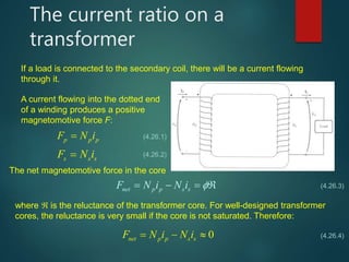 The current ratio on a
transformer
If a load is connected to the secondary coil, there will be a current flowing
through it.
A current flowing into the dotted end
of a winding produces a positive
magnetomotive force F:
p p pF N i
s s sF N i
(4.26.1)
(4.26.2)
The net magnetomotive force in the core
net p p s sF N i N i    
where  is the reluctance of the transformer core. For well-designed transformer
cores, the reluctance is very small if the core is not saturated. Therefore:
0net p p s sF N i N i  
(4.26.3)
(4.26.4)
 