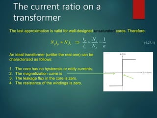 The current ratio on a
transformer
The last approximation is valid for well-designed unsaturated cores. Therefore:
1p
s
p
s
p s
p
s
i N
i N a
N i N i    (4.27.1)
Magnetization curve of
an ideal transformer
An ideal transformer (unlike the real one) can be
characterized as follows:
1. The core has no hysteresis or eddy currents.
2. The magnetization curve is
3. The leakage flux in the core is zero.
4. The resistance of the windings is zero.
 