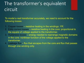 The transformer’s equivalent
circuit
To model a real transformer accurately, we need to account for the
following losses:
1. Copper losses – resistive heating in the windings: I2R.
2. Eddy current losses – resistive heating in the core: proportional to
the square of voltage applied to the transformer.
3. Hysteresis losses – energy needed to rearrange magnetic domains
in the core: nonlinear function of the voltage applied to the
transformer.
4. Leakage flux – flux that escapes from the core and flux that passes
through one winding only.
 
