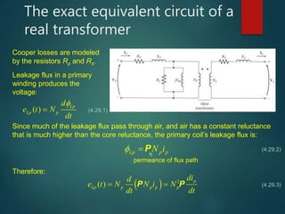 The exact equivalent circuit of a
real transformer
Cooper losses are modeled
by the resistors Rp and Rs.
Leakage flux in a primary
winding produces the
voltage:
( ) Lp
Lp p
d
e t N
dt

 (4.29.1)
Since much of the leakage flux pass through air, and air has a constant reluctance
that is much higher than the core reluctance, the primary coil’s leakage flux is:
Lp p pN i  P
permeance of flux path
Therefore:
  2
( ) p
Lp p p p p
did
e t N N i N
dt dt
 P P
(4.29.2)
(4.29.3)
 