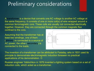 Preliminary considerations
A transformer is a device that converts one AC voltage to another AC voltage at
the same frequency. It consists of one or more coil(s) of wire wrapped around a
common ferromagnetic core. These coils are usually not connected electrically
together. However, they are connected through the common magnetic flux
confined to the core.
Assuming that the transformer has at
least two windings, one of them
(primary) is connected to a source of
AC power; the other (secondary) is
connected to the loads.
The invention of a transformer can be attributed to Faraday, who in 1831 used its
principle to demonstrate electromagnetic induction foreseen no practical
applications of his demonstration. 
Russian engineer Yablochkov in 1876 invented a lighting system based on a set of
induction coils, which acted as a transformer.
 