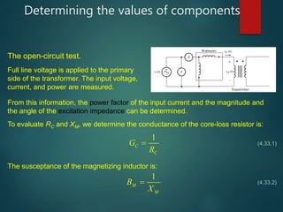 Determining the values of components
The open-circuit test.
Full line voltage is applied to the primary
side of the transformer. The input voltage,
current, and power are measured.
From this information, the power factor of the input current and the magnitude and
the angle of the excitation impedance can be determined.
To evaluate RC and XM, we determine the conductance of the core-loss resistor is:
1
C
C
G
R
 (4.33.1)
The susceptance of the magnetizing inductor is:
1
M
M
B
X
 (4.33.2)
 
