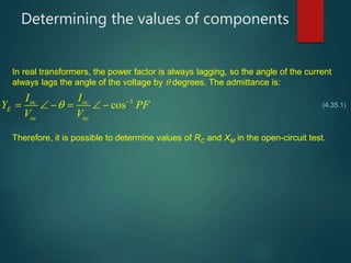 Determining the values of components
1
cosoc oc
E
oc oc
I I
Y PF
V V
 
     
In real transformers, the power factor is always lagging, so the angle of the current
always lags the angle of the voltage by  degrees. The admittance is:
(4.35.1)
Therefore, it is possible to determine values of RC and XM in the open-circuit test.
 