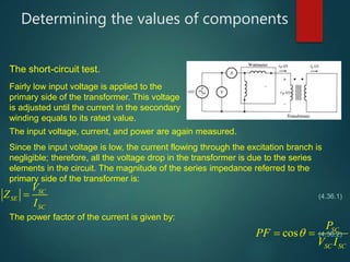 Since the input voltage is low, the current flowing through the excitation branch is
negligible; therefore, all the voltage drop in the transformer is due to the series
elements in the circuit. The magnitude of the series impedance referred to the
primary side of the transformer is:
Determining the values of components
SC
SE
SC
V
Z
I

cos SC
SC SC
P
PF
V I
 
The short-circuit test.
Fairly low input voltage is applied to the
primary side of the transformer. This voltage
is adjusted until the current in the secondary
winding equals to its rated value.
The input voltage, current, and power are again measured.
(4.36.1)
The power factor of the current is given by:
(4.36.2)
 