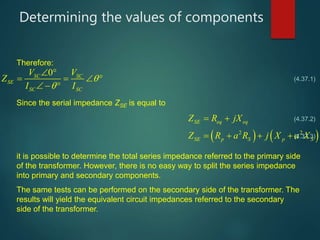 Determining the values of components
0SC SC
SE
SC SC
V V
Z
I I


 
   
  
   2 2
SE eq eq
SE p S p S
Z R jX
Z R a R j X a X
 
   
Therefore:
Since the serial impedance ZSE is equal to
it is possible to determine the total series impedance referred to the primary side
of the transformer. However, there is no easy way to split the series impedance
into primary and secondary components.
The same tests can be performed on the secondary side of the transformer. The
results will yield the equivalent circuit impedances referred to the secondary
side of the transformer.
(4.37.1)
(4.37.2)
(4.37.3)
 