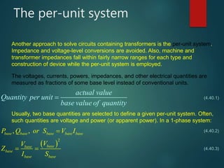 The per-unit system
actual value
Quantity per unit
base value of quantity

  
  
 
2
, ,base base base base base
basebase
base
base base
P Q or S V I
VV
Z
I S
   
 
Another approach to solve circuits containing transformers is the per-unit system.
Impedance and voltage-level conversions are avoided. Also, machine and
transformer impedances fall within fairly narrow ranges for each type and
construction of device while the per-unit system is employed.
The voltages, currents, powers, impedances, and other electrical quantities are
measured as fractions of some base level instead of conventional units.
(4.40.1)
Usually, two base quantities are selected to define a given per-unit system. Often,
such quantities are voltage and power (or apparent power). In a 1-phase system:
(4.40.2)
(4.40.3)
 