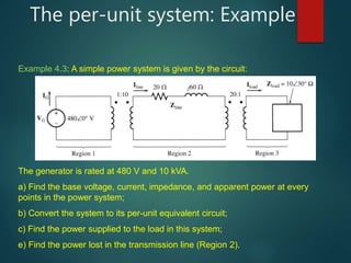 The per-unit system: Example
Example 4.3: A simple power system is given by the circuit:
The generator is rated at 480 V and 10 kVA.
a) Find the base voltage, current, impedance, and apparent power at every
points in the power system;
b) Convert the system to its per-unit equivalent circuit;
c) Find the power supplied to the load in this system;
e) Find the power lost in the transmission line (Region 2).
 