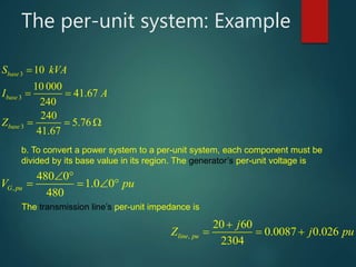 The per-unit system: Example
10
10 000
41.67
240
240
5.76
41.67
base
base
base
S kVA
I A
Z



 

  
  
,
480 0
1.0 0
480
G puV pu
 
   
,
20 60
0.0087 0.026
2304
line pu
j
Z j pu

   
b. To convert a power system to a per-unit system, each component must be
divided by its base value in its region. The generator’s per-unit voltage is
The transmission line’s per-unit impedance is
 
