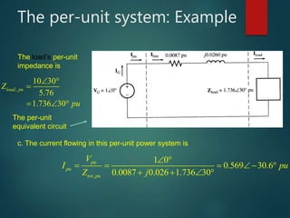 The per-unit system: Example
,
10 30
5.76
1.736 30
load puZ
pu

 

  
,
1 0
0.569 30.6
0.0087 0.026 1.736 30
pu
pu
tot pu
V
I pu
Z j
 
    
   
The load’s per-unit
impedance is
The per-unit
equivalent circuit
c. The current flowing in this per-unit power system is
 