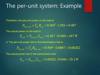 The per-unit system: Example
2 2
, 0.569 1.503 0.487load pu pu puP I R    
, 0.487 10 000 487load load pu baseP P S W     
2 2
, , 0.569 0.0087 0.00282line pu pu line puP I R    
, 0.00282 10 000 8.2line line pu baseP P S W     
Therefore, the per-unit power on the load is
The actual power on the load is
d. The per-unit power lost in the transmission line is
The actual power lost in the transmission line
 