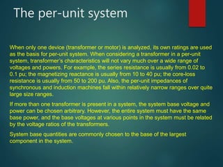 The per-unit system
When only one device (transformer or motor) is analyzed, its own ratings are used
as the basis for per-unit system. When considering a transformer in a per-unit
system, transformer’s characteristics will not vary much over a wide range of
voltages and powers. For example, the series resistance is usually from 0.02 to
0.1 pu; the magnetizing reactance is usually from 10 to 40 pu; the core-loss
resistance is usually from 50 to 200 pu. Also, the per-unit impedances of
synchronous and induction machines fall within relatively narrow ranges over quite
large size ranges.
If more than one transformer is present in a system, the system base voltage and
power can be chosen arbitrary. However, the entire system must have the same
base power, and the base voltages at various points in the system must be related
by the voltage ratios of the transformers.
System base quantities are commonly chosen to the base of the largest
component in the system.
 