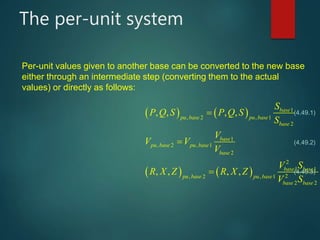 The per-unit system
   
   
, 2 ,
, 2 ,
2
1
2, 2 ,
, , , ,
, , , ,
base
pu base pu base
base
base
pu base pu base
base
base base
pu base pu base
base base
S
P Q S P Q S
S
V
V V
V
V S
R X Z R X Z
V S

   


   

 
   
 



(4.49.1)
(4.49.2)
(4.49.3)
Per-unit values given to another base can be converted to the new base
either through an intermediate step (converting them to the actual
values) or directly as follows:
 