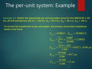The per-unit system: Example
1 1
2 2
1
1
1
,
,
,
8 000 ; 20 000
8 000
3 200
20 000
38.4 192
0.012 0.06
3 200
159 000
49.7
3 200
00
12
3 200
base base
base
base
base
SE pu
C pu
M pu
V V S VA
V
Z
S
j
Z j pu
R pu
X pu
 



      

    


   


  


  

Example 4.4: Sketch the appropriate per-unit equivalent circuit for the 8000/240 V, 60
Hz, 20 kVA transformer with Rc = 159 k, XM = 38.4 k, Req = 38.3 , Xeq = 192 .
To convert the transformer to per-unit system, the primary circuit base impedance
needs to be found.
 