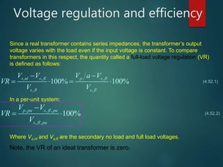 Voltage regulation and efficiency
, , ,
, ,
100% 100%
s nl s fl p s fl
s fl s fl
V V V a V
VR
V V
 
   
, , ,
, ,
100%
p pu s fl pu
s fl pu
V V
VR
V

 
Since a real transformer contains series impedances, the transformer’s output
voltage varies with the load even if the input voltage is constant. To compare
transformers in this respect, the quantity called a full-load voltage regulation (VR)
is defined as follows:
In a per-unit system:
(4.52.1)
(4.52.2)
Note, the VR of an ideal transformer is zero.
Where Vs,nl and Vs,fl are the secondary no load and full load voltages.
 