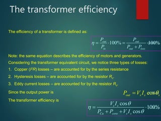 Considering the transformer equivalent circuit, we notice three types of losses:
The transformer efficiency
100% 100%out out
in out loss
P P
P P P
    

cosout s s sP V I 
cos
100%
cos
s s
Cu core s s
V I
P P V I



 
 
The efficiency of a transformer is defined as:
Note: the same equation describes the efficiency of motors and generators.
1. Copper (I2R) losses – are accounted for by the series resistance
2. Hysteresis losses – are accounted for by the resistor Rc.
3. Eddy current losses – are accounted for by the resistor Rc.
Since the output power is
The transformer efficiency is
(4.55.1)
(4.55.2)
(4.55.3)
 