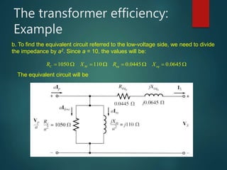 The transformer efficiency:
Example
b. To find the equivalent circuit referred to the low-voltage side, we need to divide
the impedance by a2. Since a = 10, the values will be:
1050 110 0.0445 0.0645C M eq eqR X R X       
The equivalent circuit will be
 