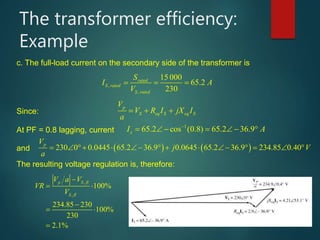The transformer efficiency:
Example
c. The full-load current on the secondary side of the transformer is
,
,
15 000
65.2
230
rated
S rated
S rated
S
I A
V



   
Since:
p
S eq S eq S
V
V R I jX I
a
  
At PF = 0.8 lagging, current
1
65.2 cos (0.8) 65.2 36.9sI A
      
and    230 0 0.0445 65.2 36.9 0.0645 65.2 36.9 234.85 0.40
pV
j V
a
            
The resulting voltage regulation is, therefore:
,
,
100%
234.85 230
100%
230
2.1%
p S fl
S fl
V a V
VR
V

 

 

 