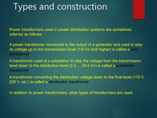 Types and construction
A power transformer connected to the output of a generator and used to step
its voltage up to the transmission level (110 kV and higher) is called a unit
transformer.
A transformer used at a substation to step the voltage from the transmission
level down to the distribution level (2.3 … 34.5 kV) is called a substation
transformer.
A transformer converting the distribution voltage down to the final level (110 V,
220 V, etc.) is called a distribution transformer.
In addition to power transformers, other types of transformers are used.
Power transformers used in power distribution systems are sometimes
referred as follows:
 