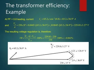 The transformer efficiency:
Example
At PF = 0.8 leading, current
1
65.2 cos (0.8) 65.2 36.9sI A
    
and    230 0 0.0445 65.2 36.9 0.0645 65.2 36.9 229.85 1.27
pV
j V
a
            
The resulting voltage regulation is, therefore:
,
,
229.85 230
100% 100% 0.062%
230
p S fl
S fl
V a V
VR
V
 
     
 