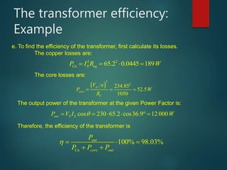 The transformer efficiency:
Example
e. To find the efficiency of the transformer, first calculate its losses.
The copper losses are:
2 2
65.2 0.0445 189Cu S eqP I R W    
The core losses are:
 
2
2
234.85
52.5
1050
p
core
C
V a
P W
R
   
The output power of the transformer at the given Power Factor is:
cos 230 65.2 cos36.9 12 000out S SP V I W       
Therefore, the efficiency of the transformer is
100% 98.03%out
Cu core out
P
P P P
   
 
 