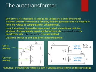 The autotransformer
Sometimes, it is desirable to change the voltage by a small amount (for
instance, when the consumer is far away from the generator and it is needed to
raise the voltage to compensate for voltage drops).
In such situations, it would be expensive to wind a transformer with two
windings of approximately equal number of turns. An autotransformer (a
transformer with only one winding) is used instead.
Diagrams of step-up and step-down autotransformers:
Common
winding
Series
winding
Series
winding
Common
winding
Output (up) or input (down) voltage is a sum of voltages across common and series windings.
 