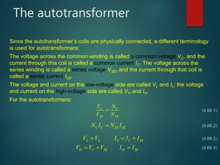 The autotransformer
Since the autotransformer’s coils are physically connected, a different terminology
is used for autotransformers:
The voltage across the common winding is called a common voltage VC, and the
current through this coil is called a common current IC. The voltage across the
series winding is called a series voltage VSE, and the current through that coil is
called a series current ISE.
The voltage and current on the low-voltage side are called VL and IL; the voltage
and current on the high-voltage side are called VH and IH.
For the autotransformers:
C C
SE SE
V N
V N

C C SE SEN I N I
L C L C SE
H C SE H SE
V V I I I
V V V I I
  
  
(4.68.1)
(4.68.2)
(4.68.3)
(4.68.4)
 