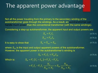The apparent power advantage
Not all the power traveling from the primary to the secondary winding of the
autotransformer goes through the windings. As a result, an autotransformer can
handle much power than the conventional transformer (with the same windings).
Considering a step-up autotransformer, the apparent input and output powers are:
in L LS V I
out H HS V I
It is easy to show that in out IOS S S 
where SIO is the input and output apparent powers of the autotransformer.
However, the apparent power in the autotransformer’s winding is
W C C SE SES V I V I 
Which is:  W L L H L L L H
C SE
L L L L IO
SE C SE C
S V I I V I V I
N N
V I V I S
N N N N
   
  
 
(4.70.1)
(4.70.2)
(4.70.3)
(4.70.4)
(4.70.5)
 