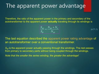 The apparent power advantage
(4.71.1)
Therefore, the ratio of the apparent power in the primary and secondary of the
autotransformer to the apparent power actually traveling through its windings is
IO SE C
W SE
S N N
S N


The last equation described the apparent power rating advantage of
an autotransformer over a conventional transformer.
SW is the apparent power actually passing through the windings. The rest passes
from primary to secondary parts without being coupled through the windings.
Note that the smaller the series winding, the greater the advantage!
 