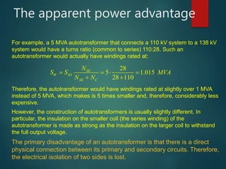 The apparent power advantage
For example, a 5 MVA autotransformer that connects a 110 kV system to a 138 kV
system would have a turns ratio (common to series) 110:28. Such an
autotransformer would actually have windings rated at:
28
5 1.015
28 110
SE
W IO
SE C
N
S S MVA
N N
    
 
Therefore, the autotransformer would have windings rated at slightly over 1 MVA
instead of 5 MVA, which makes is 5 times smaller and, therefore, considerably less
expensive.
However, the construction of autotransformers is usually slightly different. In
particular, the insulation on the smaller coil (the series winding) of the
autotransformer is made as strong as the insulation on the larger coil to withstand
the full output voltage.
The primary disadvantage of an autotransformer is that there is a direct
physical connection between its primary and secondary circuits. Therefore,
the electrical isolation of two sides is lost.
 