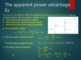 The apparent power advantage:
Ex
Example 4.7: A 100 VA, 120/12 V transformer will be connected to form a step-up
autotransformer with the primary voltage of 120 V.
a. What will be the secondary voltage?
b. What will be the maximum power rating?
c. What will be the power rating advantage?
a. The secondary voltage:
120 12
120
120
132C SE
H L
C
N N
V V
N
V
 
  
b. The max series winding current: max
,max
100
8.33
12
SE
SE
S
I A
V
   
The secondary apparent power: 132 11008.33out S S H HS V I V I VA    
c. The power rating advantage: 1100
100
11IO
W
S
S
 
or
120 12 132
12 12
11IO SE C
W SE
S N N
S N
 
   
 