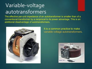 Variable-voltage
autotransformers
It is a common practice to make
variable voltage autotransformers.
The effective per-unit impedance of an autotransformer is smaller than of a
conventional transformer by a reciprocal to its power advantage. This is an
additional disadvantage of autotransformers.
 