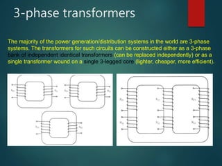 3-phase transformers
The majority of the power generation/distribution systems in the world are 3-phase
systems. The transformers for such circuits can be constructed either as a 3-phase
bank of independent identical transformers (can be replaced independently) or as a
single transformer wound on a single 3-legged core (lighter, cheaper, more efficient).
 