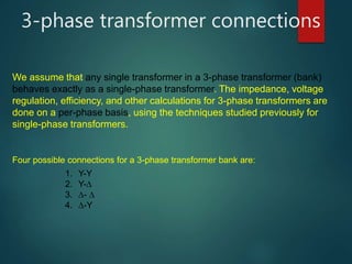 3-phase transformer connections
We assume that any single transformer in a 3-phase transformer (bank)
behaves exactly as a single-phase transformer. The impedance, voltage
regulation, efficiency, and other calculations for 3-phase transformers are
done on a per-phase basis, using the techniques studied previously for
single-phase transformers.
Four possible connections for a 3-phase transformer bank are:
1. Y-Y
2. Y-
3. - 
4. -Y
 